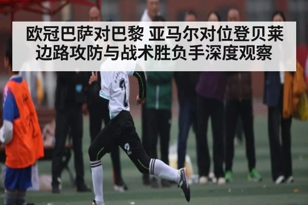 欧冠巴萨对巴黎 亚马尔对位登贝莱边路攻防与战术胜负手深度观察