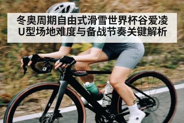 冬奥周期自由式滑雪世界杯谷爱凌U型场地难度与备战节奏关键解析